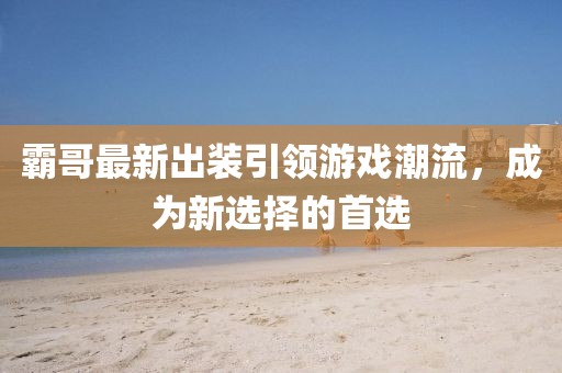 霸哥最新出装引领游戏潮流，成为新选择的首选