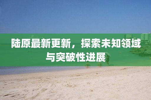 陆原最新更新，探索未知领域与突破性进展