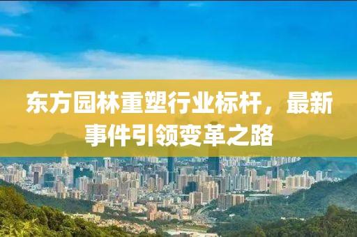 东方园林重塑行业标杆，最新事件引领变革之路