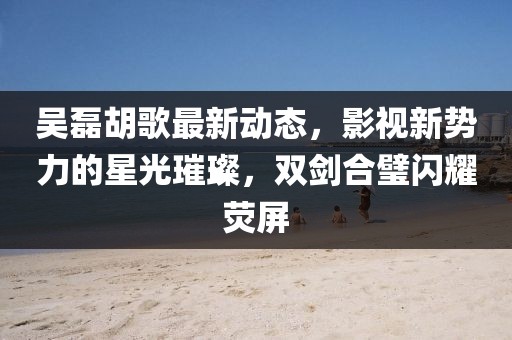 吴磊胡歌最新动态，影视新势力的星光璀璨，双剑合璧闪耀荧屏