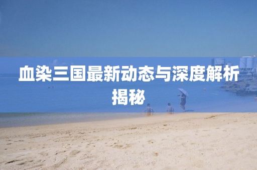 血染三国最新动态与深度解析揭秘