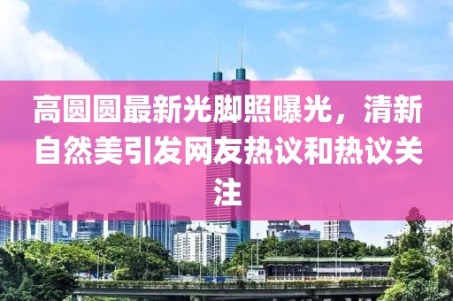 高圆圆最新光脚照曝光，清新自然美引发网友热议和热议关注