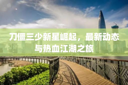 刀僵三少新星崛起，最新动态与热血江湖之旅