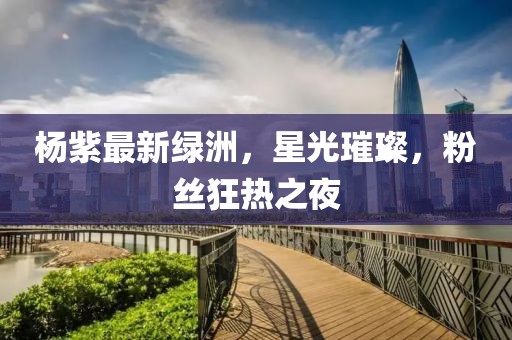 杨紫最新绿洲，星光璀璨，粉丝狂热之夜