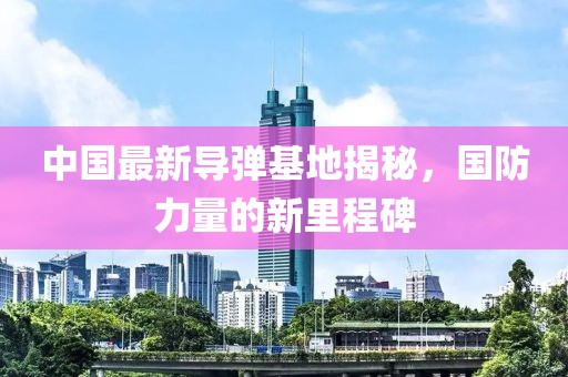 中国最新导弹基地揭秘，国防力量的新里程碑