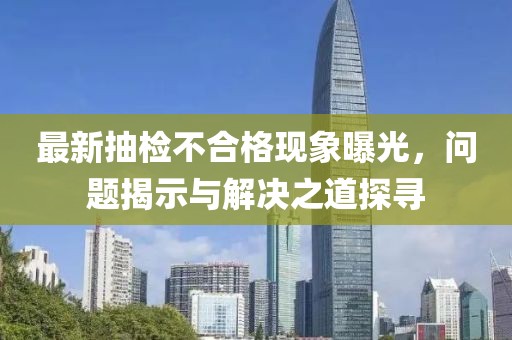 最新抽检不合格现象曝光，问题揭示与解决之道探寻