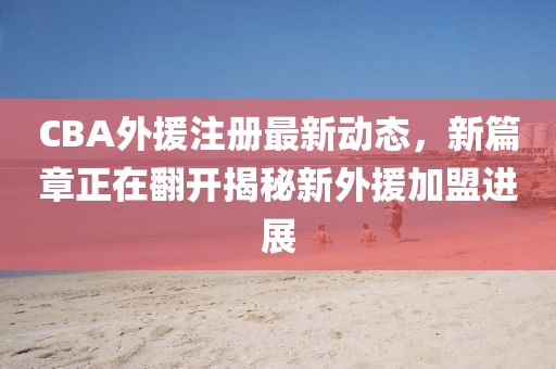 CBA外援注册最新动态，新篇章正在翻开揭秘新外援加盟进展