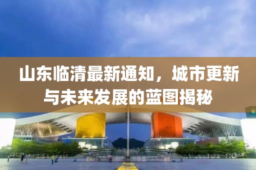 山东临清最新通知，城市更新与未来发展的蓝图揭秘