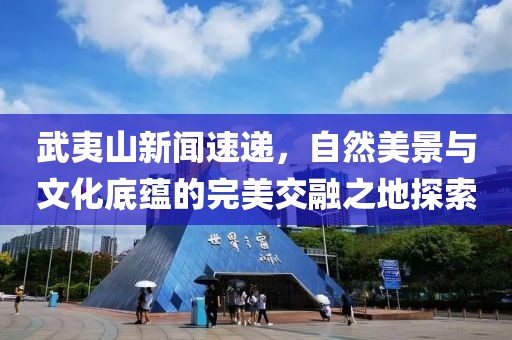 武夷山新闻速递，自然美景与文化底蕴的完美交融之地探索