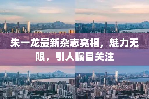 朱一龙最新杂志亮相，魅力无限，引人瞩目关注