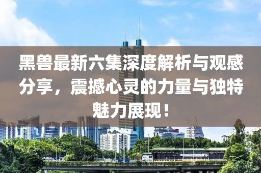 黑兽最新六集深度解析与观感分享，震撼心灵的力量与独特魅力展现！