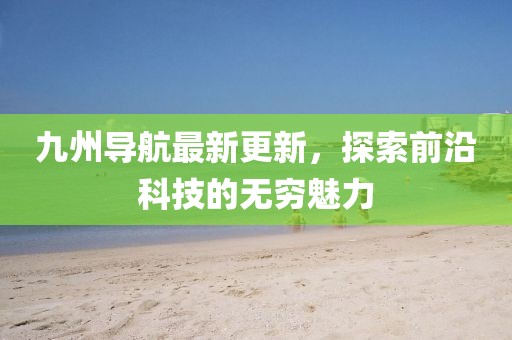 九州导航最新更新，探索前沿科技的无穷魅力