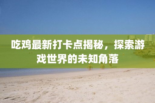 吃鸡最新打卡点揭秘，探索游戏世界的未知角落