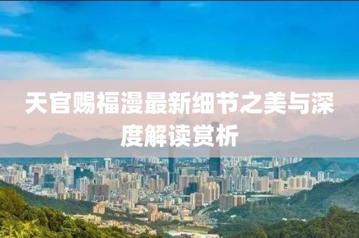 天官赐福漫最新细节之美与深度解读赏析