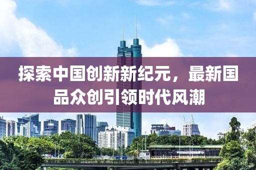 探索中国创新新纪元，最新国品众创引领时代风潮