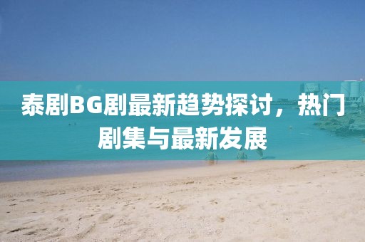 泰剧BG剧最新趋势探讨，热门剧集与最新发展