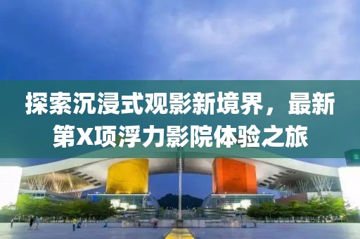 探索沉浸式观影新境界，最新第X项浮力影院体验之旅