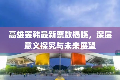 高雄罢韩最新票数揭晓，深层意义探究与未来展望