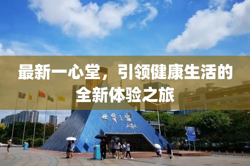 最新一心堂，引领健康生活的全新体验之旅