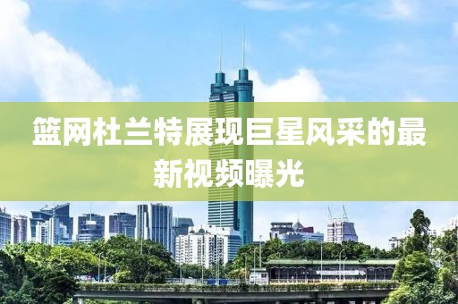 篮网杜兰特展现巨星风采的最新视频曝光