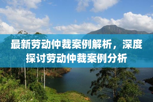 最新劳动仲裁案例解析，深度探讨劳动仲裁案例分析