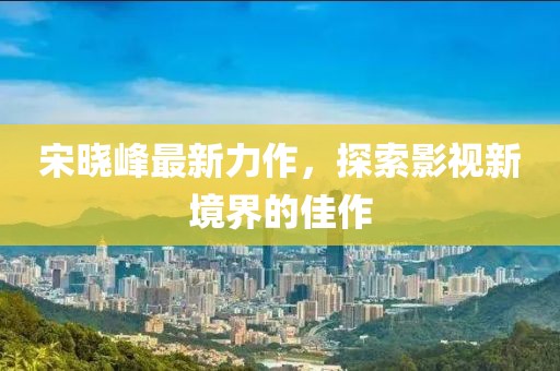 宋晓峰最新力作，探索影视新境界的佳作