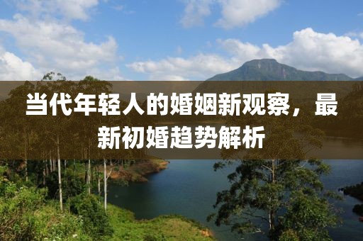 当代年轻人的婚姻新观察，最新初婚趋势解析