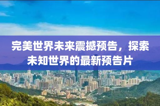 完美世界未来震撼预告，探索未知世界的最新预告片