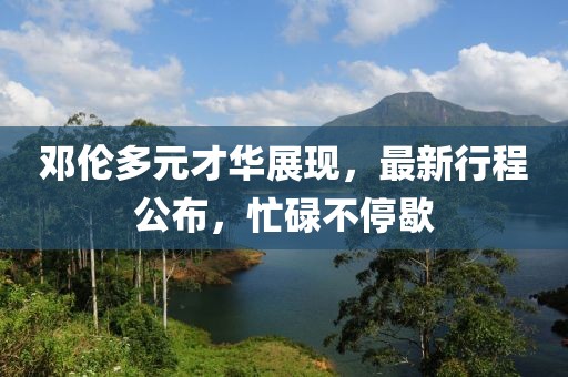 邓伦多元才华展现，最新行程公布，忙碌不停歇