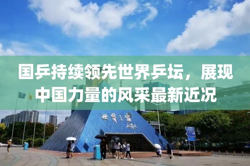 国乒持续领先世界乒坛，展现中国力量的风采最新近况