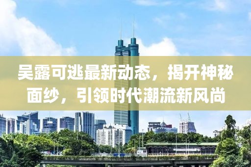 吴露可逃最新动态，揭开神秘面纱，引领时代潮流新风尚