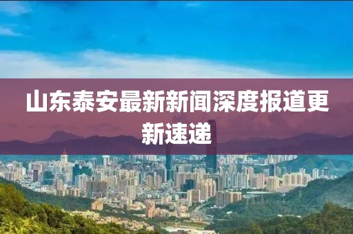 山东泰安最新新闻深度报道更新速递