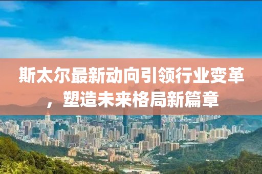斯太尔最新动向引领行业变革，塑造未来格局新篇章