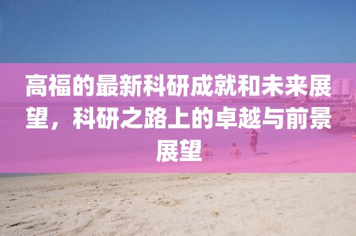 高福的最新科研成就和未来展望，科研之路上的卓越与前景展望