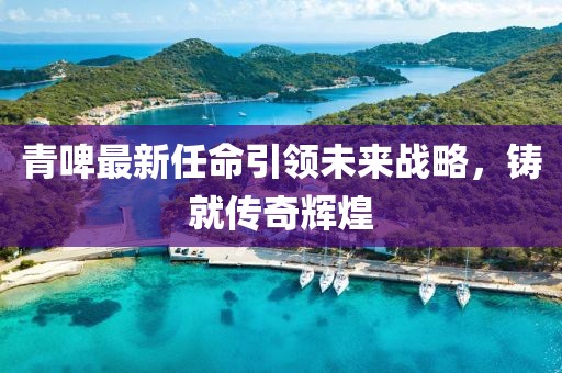 青啤最新任命引领未来战略，铸就传奇辉煌