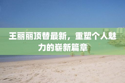 王丽丽顶替最新，重塑个人魅力的崭新篇章