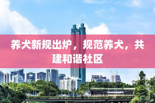 养犬新规出炉，规范养犬，共建和谐社区