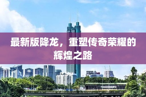 最新版降龙，重塑传奇荣耀的辉煌之路