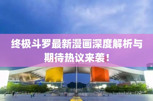 终极斗罗最新漫画深度解析与期待热议来袭！
