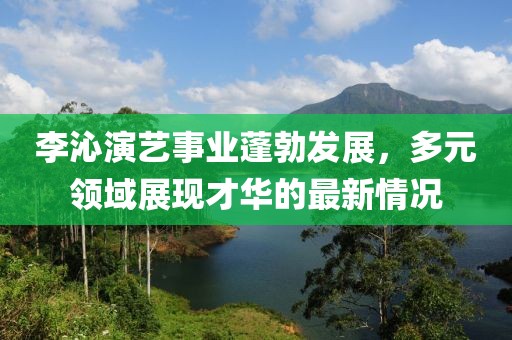 李沁演艺事业蓬勃发展，多元领域展现才华的最新情况
