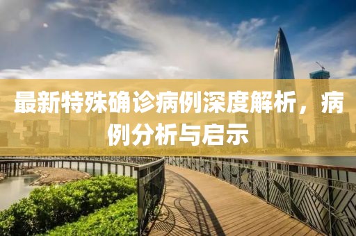最新特殊确诊病例深度解析，病例分析与启示