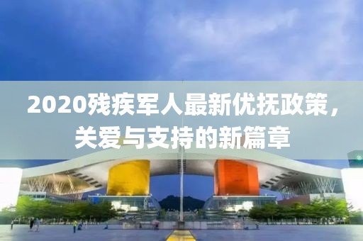 2020残疾军人最新优抚政策，关爱与支持的新篇章