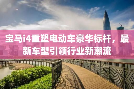 宝马i4重塑电动车豪华标杆，最新车型引领行业新潮流