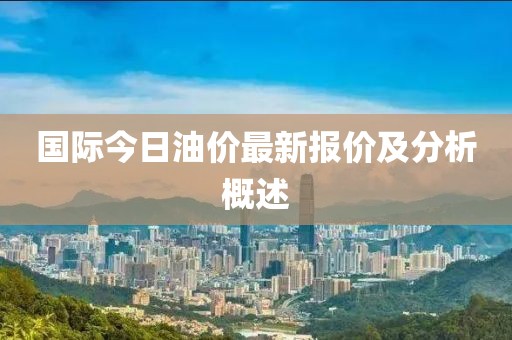 国际今日油价最新报价及分析概述
