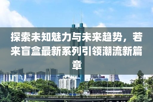 探索未知魅力与未来趋势，若来盲盒最新系列引领潮流新篇章