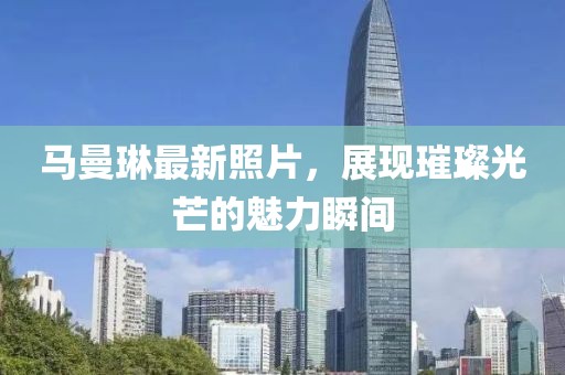 马曼琳最新照片，展现璀璨光芒的魅力瞬间