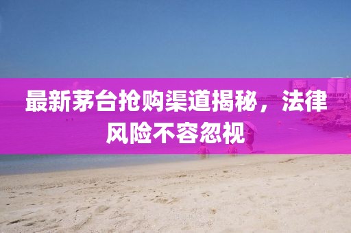 最新茅台抢购渠道揭秘，法律风险不容忽视