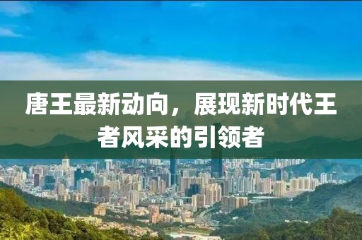 唐王最新动向，展现新时代王者风采的引领者