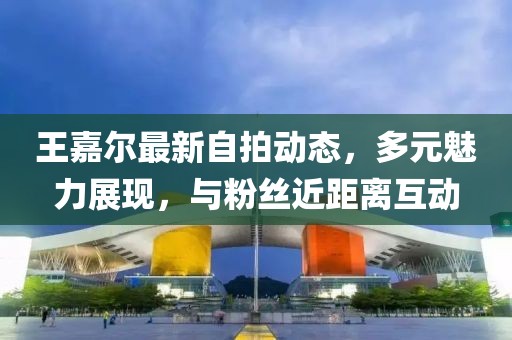 王嘉尔最新自拍动态，多元魅力展现，与粉丝近距离互动
