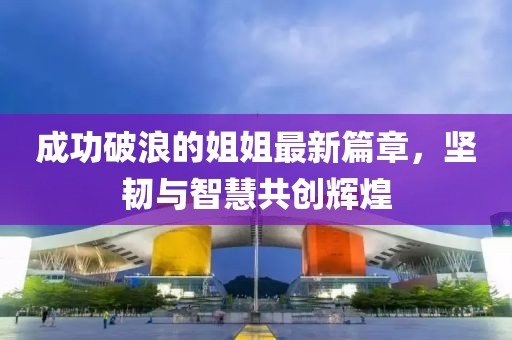 成功破浪的姐姐最新篇章，坚韧与智慧共创辉煌